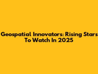 Geospatial Innovators: Rising Stars To Watch In 2025