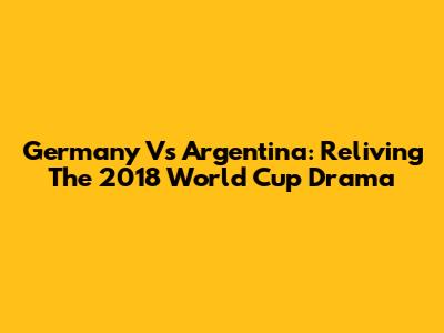 Germany Vs Argentina: Reliving The 2018 World Cup Drama