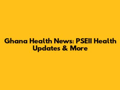 Ghana Health News: PSEII Health Updates & More