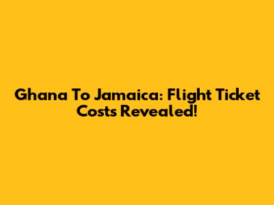 Ghana To Jamaica: Flight Ticket Costs Revealed!