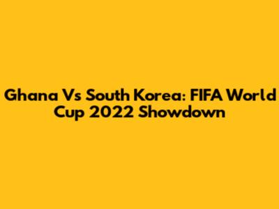 Ghana Vs South Korea: FIFA World Cup 2022 Showdown