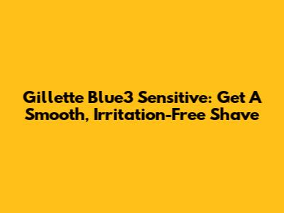 Gillette Blue3 Sensitive: Get A Smooth, Irritation-Free Shave