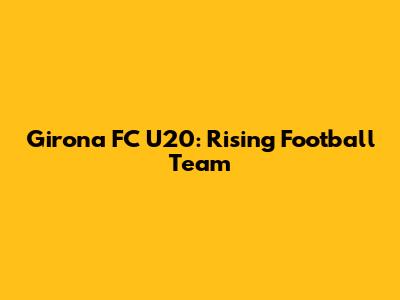 Girona FC U20: Rising Football Team