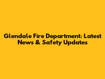 Glendale Fire Department: Latest News & Safety Updates