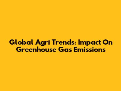 Global Agri Trends: Impact On Greenhouse Gas Emissions