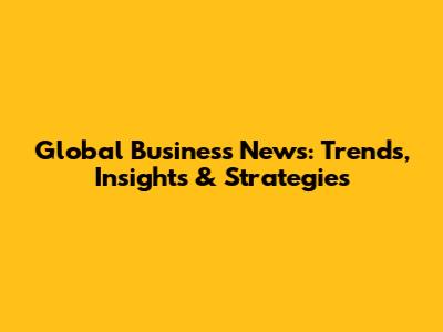 Global Business News: Trends, Insights & Strategies