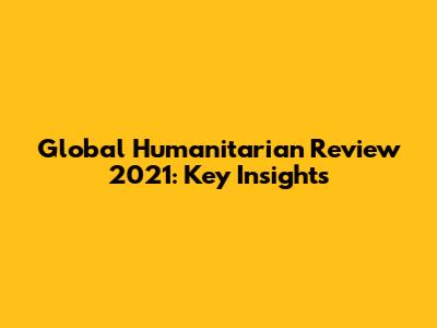 Global Humanitarian Review 2021: Key Insights