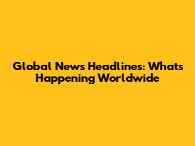 Global News Headlines: What's Happening Worldwide