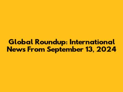Global Roundup: International News From September 13, 2024
