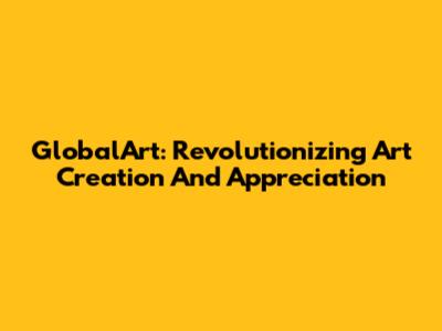 GlobalArt: Revolutionizing Art Creation And Appreciation