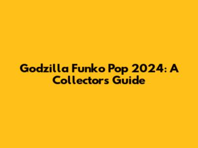 Godzilla Funko Pop 2024: A Collector's Guide