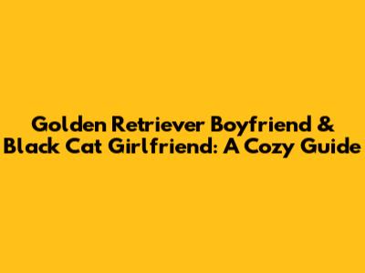 Golden Retriever Boyfriend & Black Cat Girlfriend: A Cozy Guide