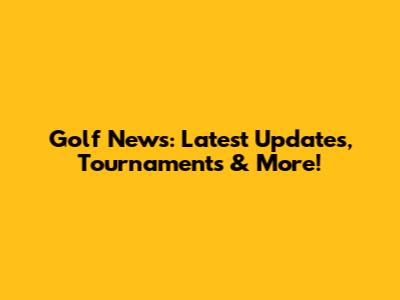 Golf News: Latest Updates, Tournaments & More!