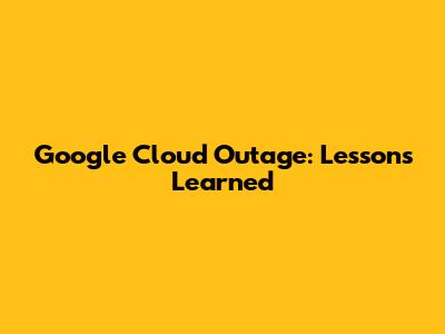 Google Cloud Outage: Lessons Learned
