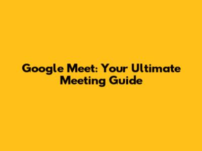 Google Meet: Your Ultimate Meeting Guide