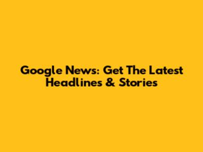 Google News: Get The Latest Headlines & Stories