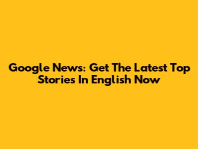Google News: Get The Latest Top Stories In English Now
