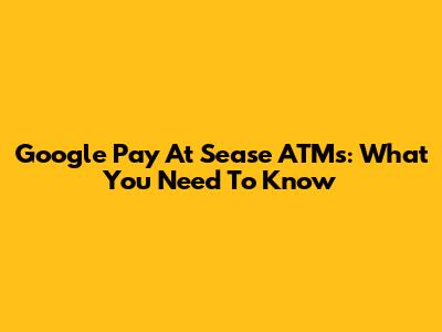 Google Pay At Sease ATMs: What You Need To Know