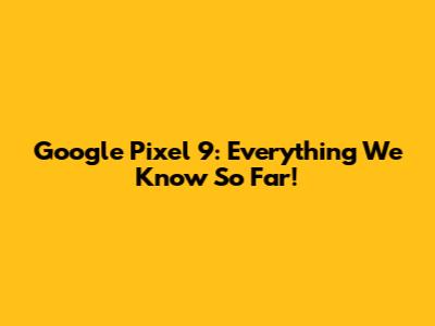 Google Pixel 9: Everything We Know So Far!