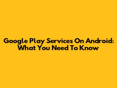 Google Play Services On Android: What You Need To Know