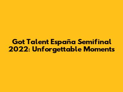 Got Talent España Semifinal 2022: Unforgettable Moments