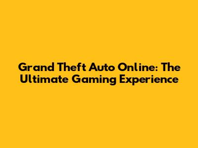 Grand Theft Auto Online: The Ultimate Gaming Experience