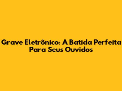 Grave Eletrônico: A Batida Perfeita Para Seus Ouvidos