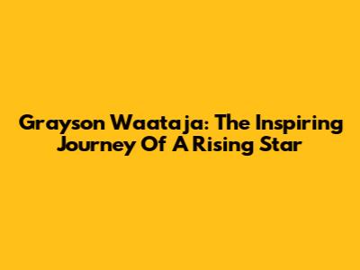 Grayson Waataja: The Inspiring Journey Of A Rising Star