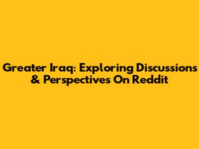 Greater Iraq: Exploring Discussions & Perspectives On Reddit