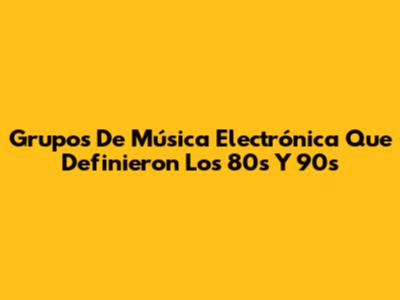 Grupos De Música Electrónica Que Definieron Los 80s Y 90s