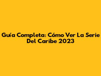 Guía Completa: Cómo Ver La Serie Del Caribe 2023
