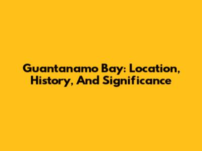 Guantanamo Bay: Location, History, And Significance