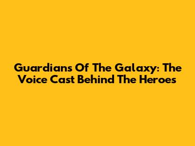 Guardians Of The Galaxy: The Voice Cast Behind The Heroes
