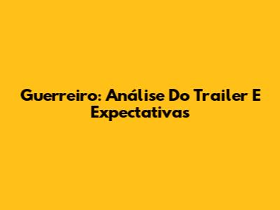 Guerreiro: Análise Do Trailer E Expectativas