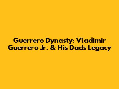 Guerrero Dynasty: Vladimir Guerrero Jr. & His Dad's Legacy