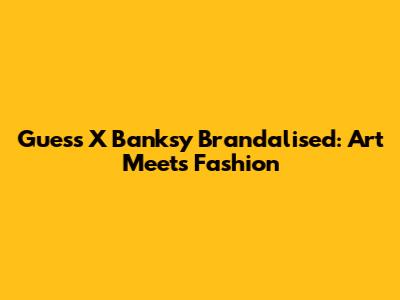 Guess X Banksy Brandalised: Art Meets Fashion