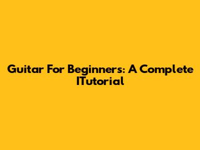Guitar For Beginners: A Complete ITutorial