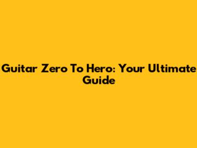Guitar Zero To Hero: Your Ultimate Guide