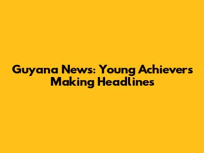 Guyana News: Young Achievers Making Headlines
