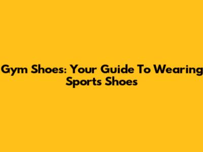 Gym Shoes: Your Guide To Wearing Sports Shoes