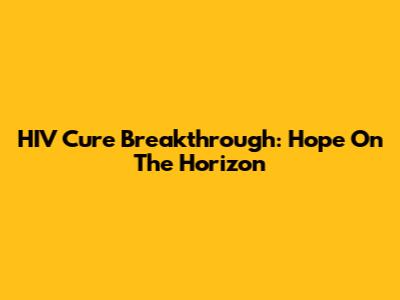HIV Cure Breakthrough: Hope On The Horizon