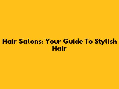 Hair Salons: Your Guide To Stylish Hair