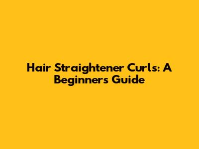 Hair Straightener Curls: A Beginner's Guide