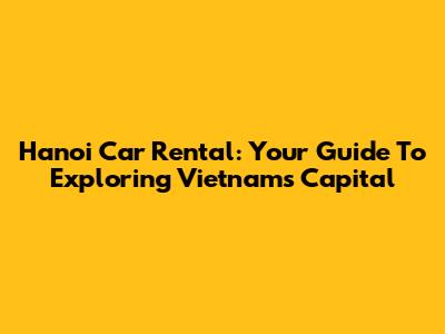 Hanoi Car Rental: Your Guide To Exploring Vietnam's Capital