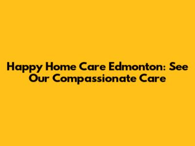 Happy Home Care Edmonton: See Our Compassionate Care