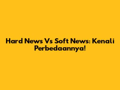 Hard News Vs Soft News: Kenali Perbedaannya!