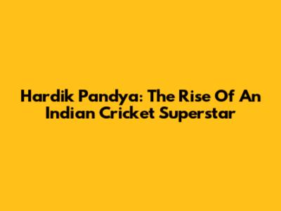 Hardik Pandya: The Rise Of An Indian Cricket Superstar