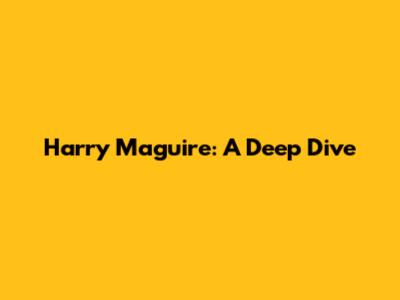 Harry Maguire: A Deep Dive