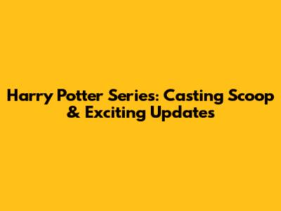 Harry Potter Series: Casting Scoop & Exciting Updates