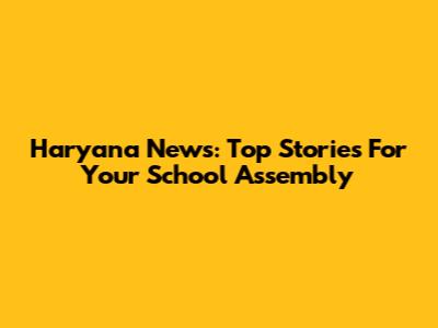 Haryana News: Top Stories For Your School Assembly